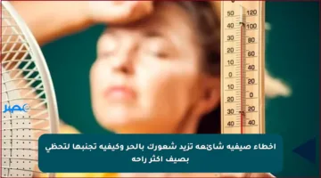 أخطاء صيفية شائعة تزيد شعورك بالحر وكيفية تجنبها لتحظى بصيف أكثر راحة